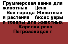 Груммерская ванна для животных. › Цена ­ 25 000 - Все города Животные и растения » Аксесcуары и товары для животных   . Карелия респ.,Петрозаводск г.